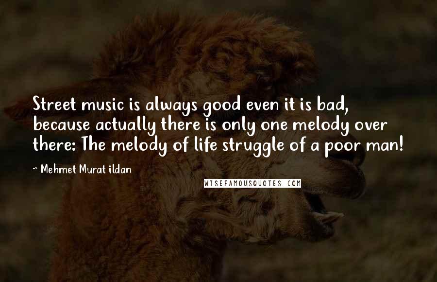 Mehmet Murat Ildan Quotes: Street music is always good even it is bad, because actually there is only one melody over there: The melody of life struggle of a poor man!