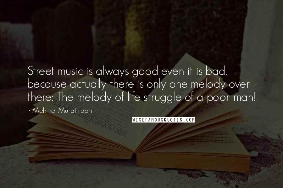 Mehmet Murat Ildan Quotes: Street music is always good even it is bad, because actually there is only one melody over there: The melody of life struggle of a poor man!