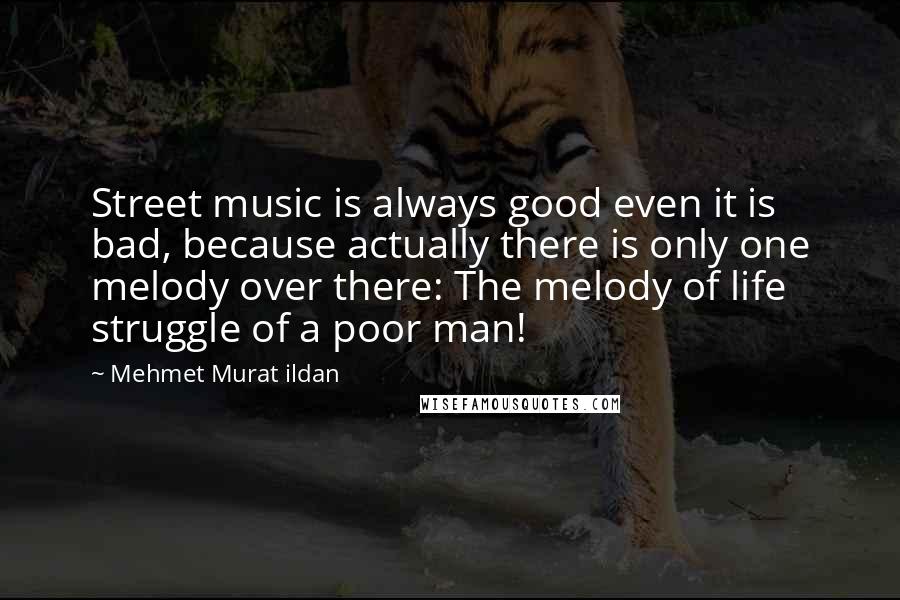Mehmet Murat Ildan Quotes: Street music is always good even it is bad, because actually there is only one melody over there: The melody of life struggle of a poor man!