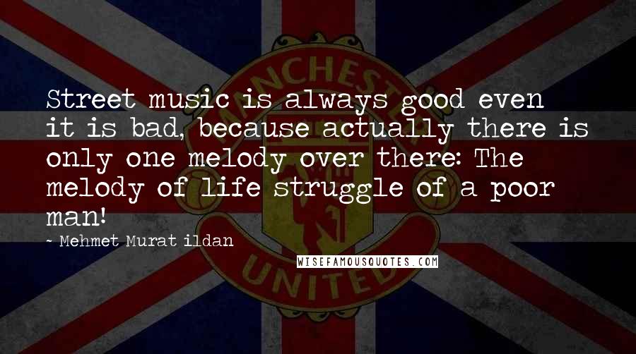 Mehmet Murat Ildan Quotes: Street music is always good even it is bad, because actually there is only one melody over there: The melody of life struggle of a poor man!