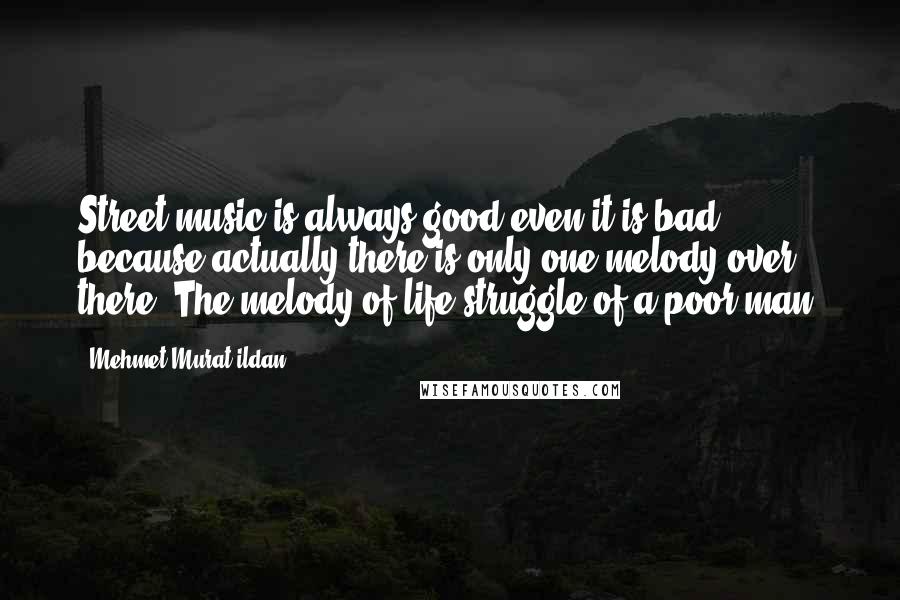 Mehmet Murat Ildan Quotes: Street music is always good even it is bad, because actually there is only one melody over there: The melody of life struggle of a poor man!