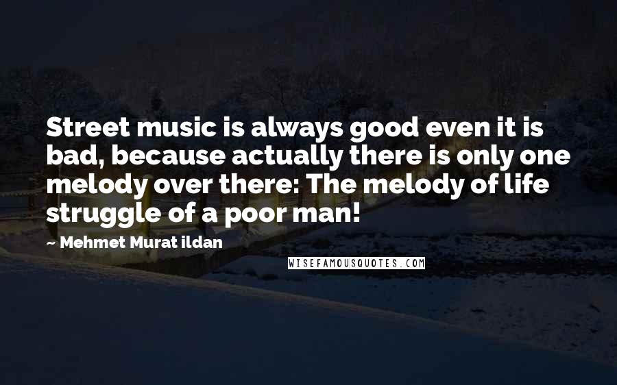 Mehmet Murat Ildan Quotes: Street music is always good even it is bad, because actually there is only one melody over there: The melody of life struggle of a poor man!