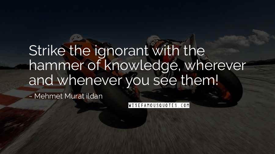 Mehmet Murat Ildan Quotes: Strike the ignorant with the hammer of knowledge, wherever and whenever you see them!