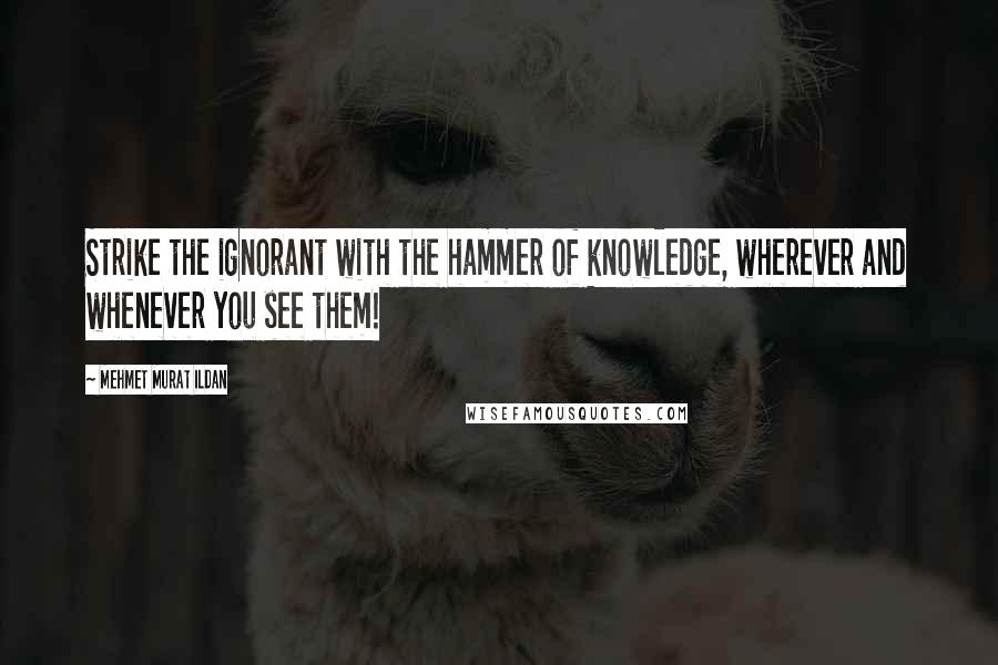 Mehmet Murat Ildan Quotes: Strike the ignorant with the hammer of knowledge, wherever and whenever you see them!