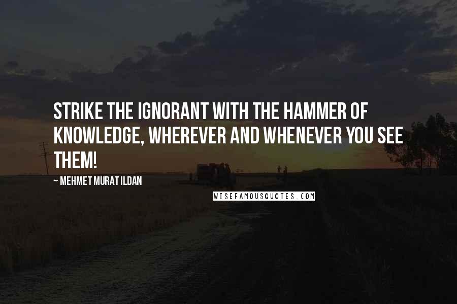 Mehmet Murat Ildan Quotes: Strike the ignorant with the hammer of knowledge, wherever and whenever you see them!