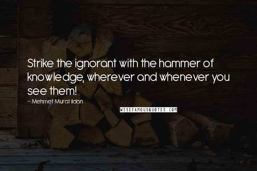 Mehmet Murat Ildan Quotes: Strike the ignorant with the hammer of knowledge, wherever and whenever you see them!