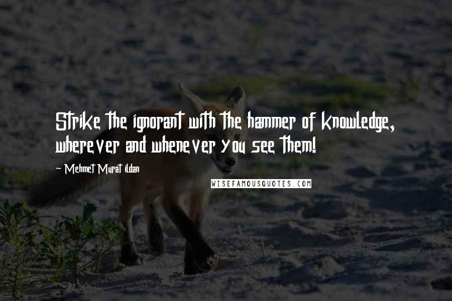 Mehmet Murat Ildan Quotes: Strike the ignorant with the hammer of knowledge, wherever and whenever you see them!