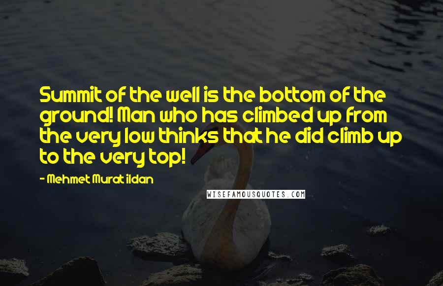Mehmet Murat Ildan Quotes: Summit of the well is the bottom of the ground! Man who has climbed up from the very low thinks that he did climb up to the very top!