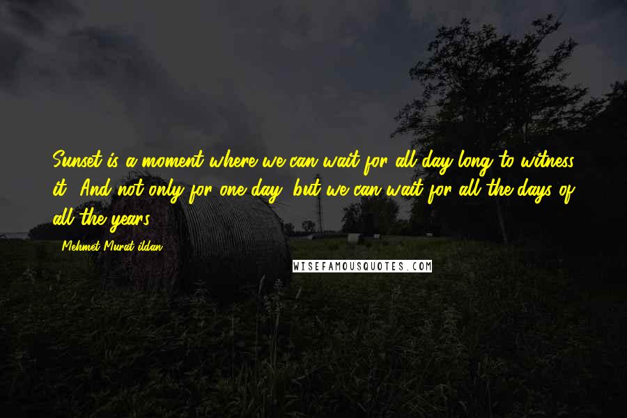 Mehmet Murat Ildan Quotes: Sunset is a moment where we can wait for all day long to witness it! And not only for one day, but we can wait for all the days of all the years!