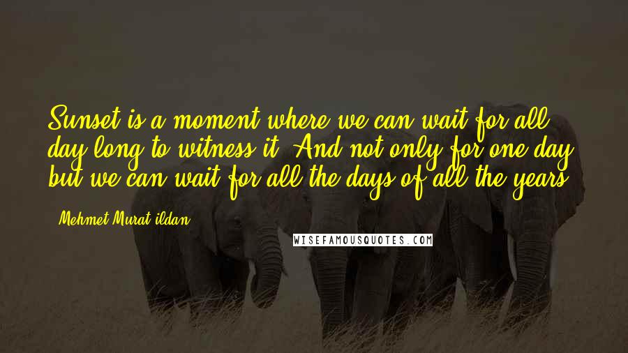 Mehmet Murat Ildan Quotes: Sunset is a moment where we can wait for all day long to witness it! And not only for one day, but we can wait for all the days of all the years!