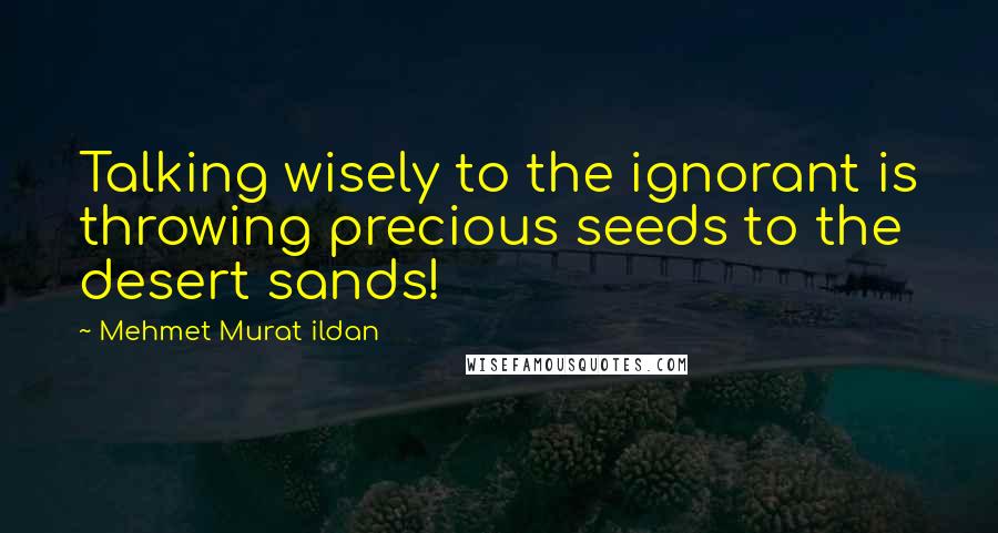 Mehmet Murat Ildan Quotes: Talking wisely to the ignorant is throwing precious seeds to the desert sands!