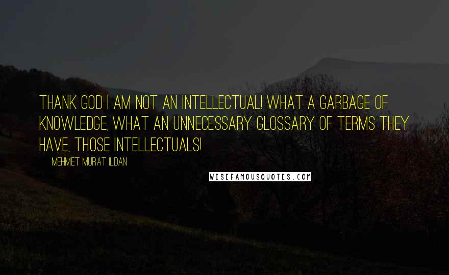 Mehmet Murat Ildan Quotes: Thank God I am not an intellectual! What a garbage of knowledge, what an unnecessary glossary of terms they have, those intellectuals!