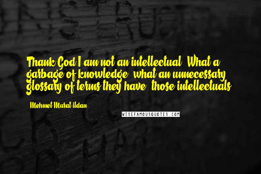 Mehmet Murat Ildan Quotes: Thank God I am not an intellectual! What a garbage of knowledge, what an unnecessary glossary of terms they have, those intellectuals!