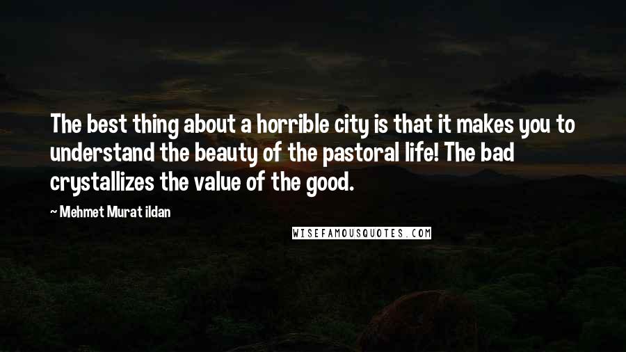 Mehmet Murat Ildan Quotes: The best thing about a horrible city is that it makes you to understand the beauty of the pastoral life! The bad crystallizes the value of the good.