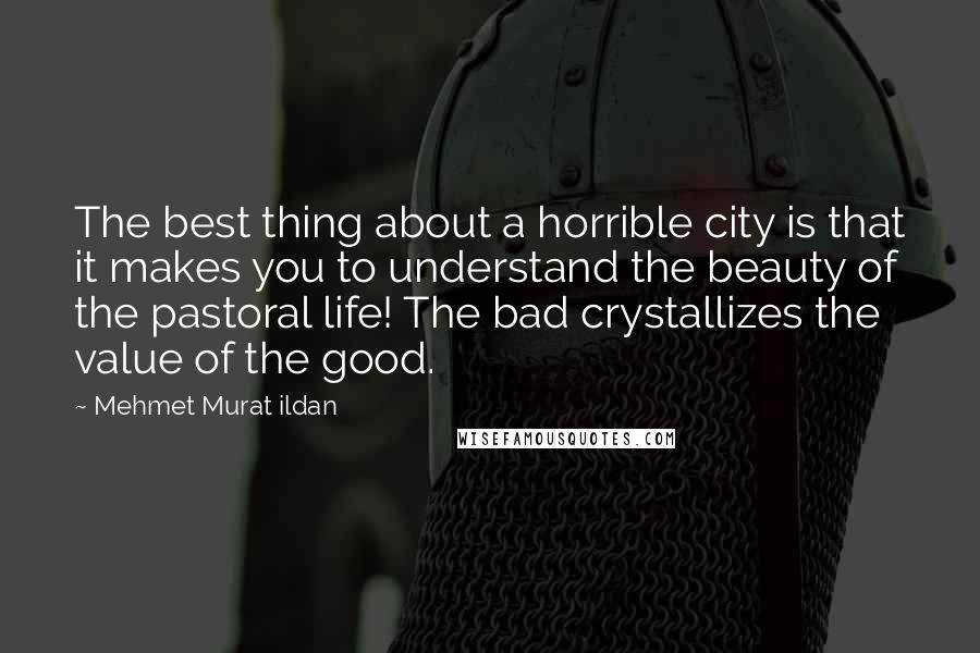 Mehmet Murat Ildan Quotes: The best thing about a horrible city is that it makes you to understand the beauty of the pastoral life! The bad crystallizes the value of the good.