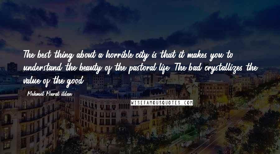 Mehmet Murat Ildan Quotes: The best thing about a horrible city is that it makes you to understand the beauty of the pastoral life! The bad crystallizes the value of the good.