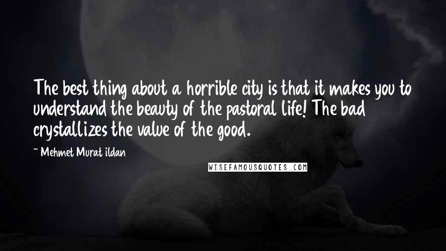 Mehmet Murat Ildan Quotes: The best thing about a horrible city is that it makes you to understand the beauty of the pastoral life! The bad crystallizes the value of the good.