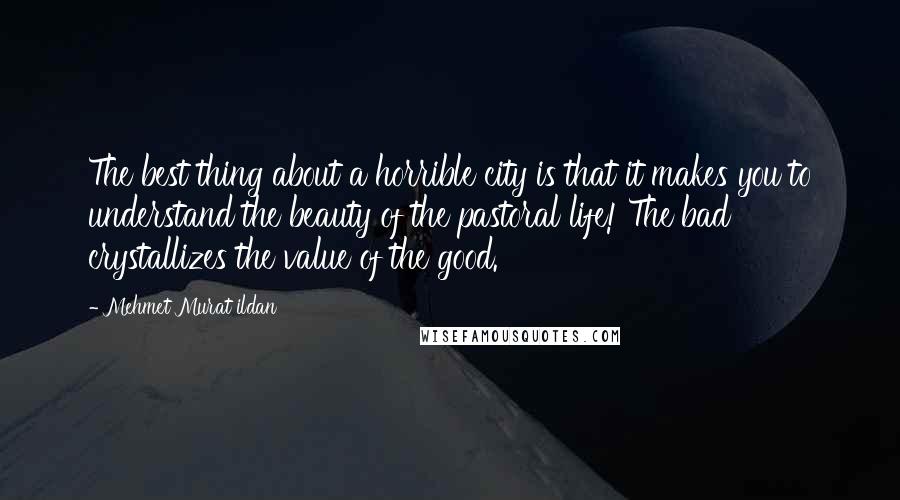 Mehmet Murat Ildan Quotes: The best thing about a horrible city is that it makes you to understand the beauty of the pastoral life! The bad crystallizes the value of the good.
