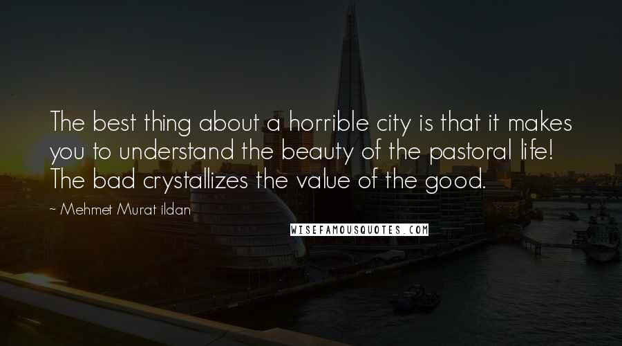 Mehmet Murat Ildan Quotes: The best thing about a horrible city is that it makes you to understand the beauty of the pastoral life! The bad crystallizes the value of the good.