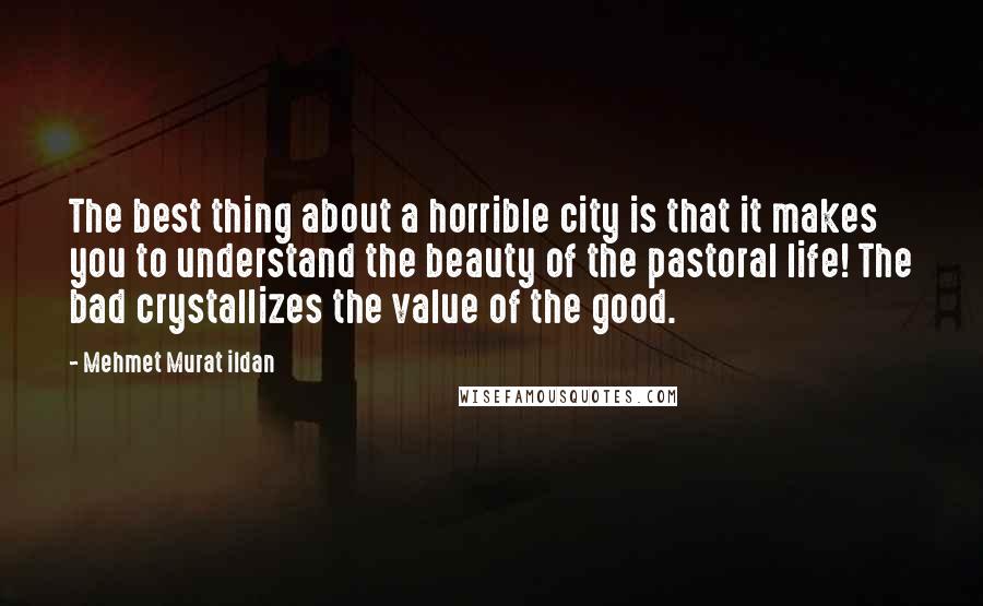 Mehmet Murat Ildan Quotes: The best thing about a horrible city is that it makes you to understand the beauty of the pastoral life! The bad crystallizes the value of the good.