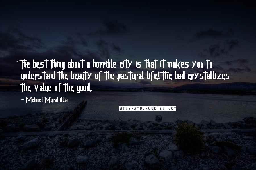 Mehmet Murat Ildan Quotes: The best thing about a horrible city is that it makes you to understand the beauty of the pastoral life! The bad crystallizes the value of the good.
