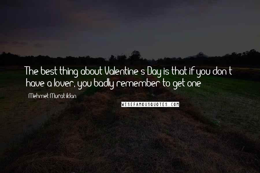 Mehmet Murat Ildan Quotes: The best thing about Valentine's Day is that if you don't have a lover, you badly remember to get one!