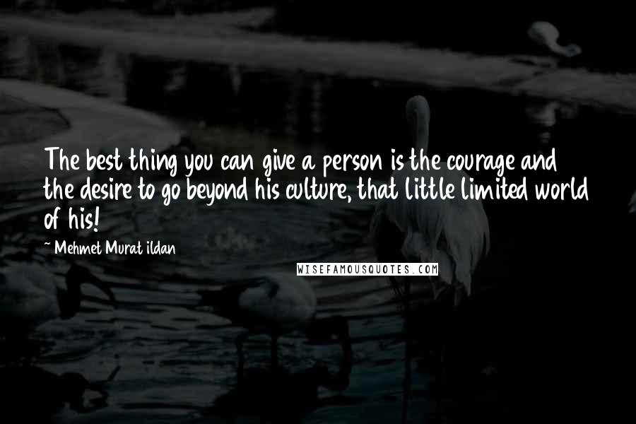 Mehmet Murat Ildan Quotes: The best thing you can give a person is the courage and the desire to go beyond his culture, that little limited world of his!