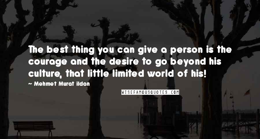 Mehmet Murat Ildan Quotes: The best thing you can give a person is the courage and the desire to go beyond his culture, that little limited world of his!