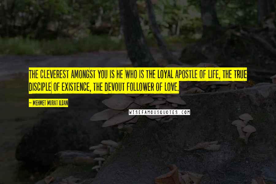 Mehmet Murat Ildan Quotes: The cleverest amongst you is he who is the loyal apostle of life, the true disciple of existence, the devout follower of love.