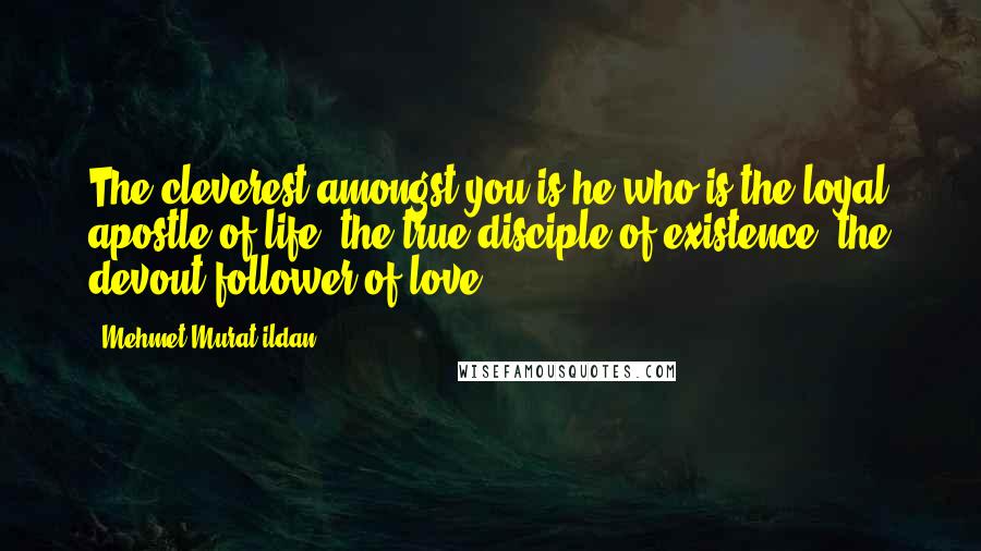 Mehmet Murat Ildan Quotes: The cleverest amongst you is he who is the loyal apostle of life, the true disciple of existence, the devout follower of love.