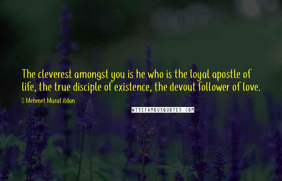 Mehmet Murat Ildan Quotes: The cleverest amongst you is he who is the loyal apostle of life, the true disciple of existence, the devout follower of love.