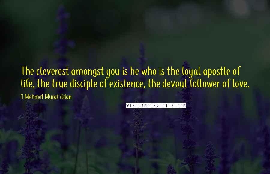 Mehmet Murat Ildan Quotes: The cleverest amongst you is he who is the loyal apostle of life, the true disciple of existence, the devout follower of love.