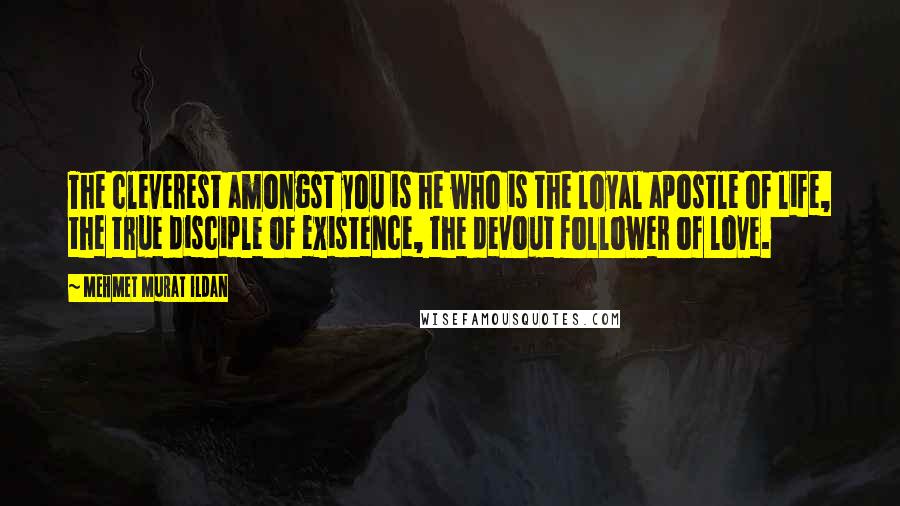 Mehmet Murat Ildan Quotes: The cleverest amongst you is he who is the loyal apostle of life, the true disciple of existence, the devout follower of love.