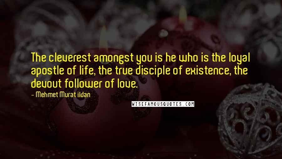 Mehmet Murat Ildan Quotes: The cleverest amongst you is he who is the loyal apostle of life, the true disciple of existence, the devout follower of love.