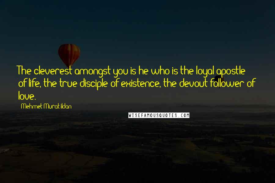 Mehmet Murat Ildan Quotes: The cleverest amongst you is he who is the loyal apostle of life, the true disciple of existence, the devout follower of love.