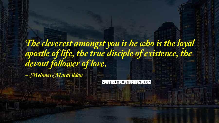 Mehmet Murat Ildan Quotes: The cleverest amongst you is he who is the loyal apostle of life, the true disciple of existence, the devout follower of love.