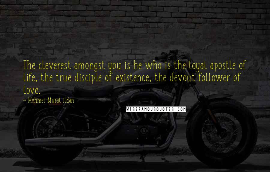 Mehmet Murat Ildan Quotes: The cleverest amongst you is he who is the loyal apostle of life, the true disciple of existence, the devout follower of love.