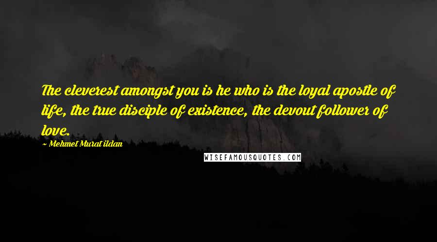 Mehmet Murat Ildan Quotes: The cleverest amongst you is he who is the loyal apostle of life, the true disciple of existence, the devout follower of love.