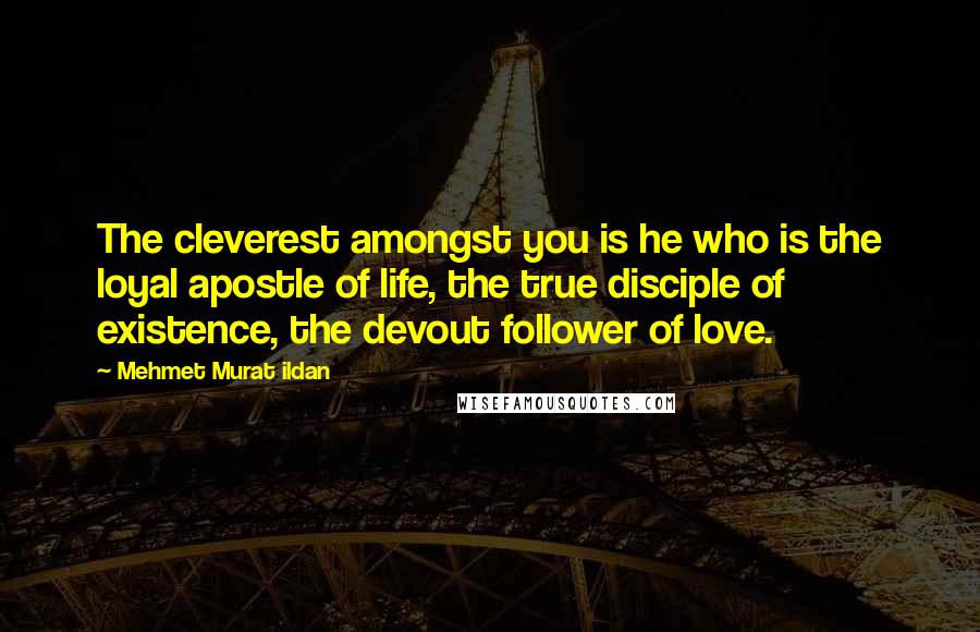 Mehmet Murat Ildan Quotes: The cleverest amongst you is he who is the loyal apostle of life, the true disciple of existence, the devout follower of love.