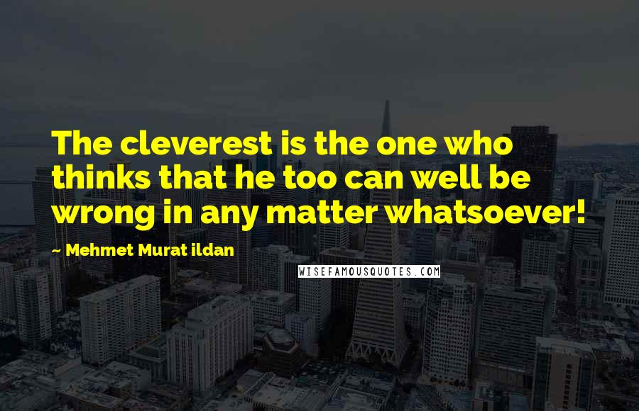 Mehmet Murat Ildan Quotes: The cleverest is the one who thinks that he too can well be wrong in any matter whatsoever!