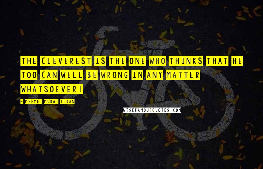 Mehmet Murat Ildan Quotes: The cleverest is the one who thinks that he too can well be wrong in any matter whatsoever!
