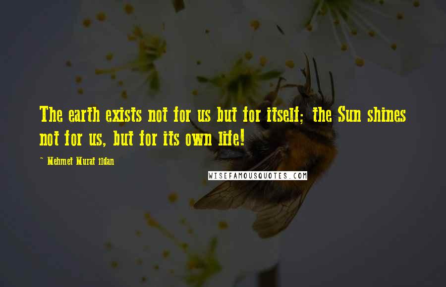 Mehmet Murat Ildan Quotes: The earth exists not for us but for itself; the Sun shines not for us, but for its own life!