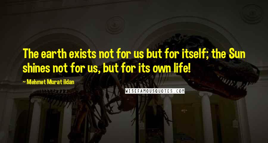 Mehmet Murat Ildan Quotes: The earth exists not for us but for itself; the Sun shines not for us, but for its own life!