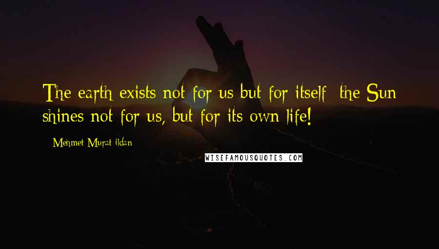Mehmet Murat Ildan Quotes: The earth exists not for us but for itself; the Sun shines not for us, but for its own life!