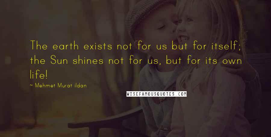 Mehmet Murat Ildan Quotes: The earth exists not for us but for itself; the Sun shines not for us, but for its own life!
