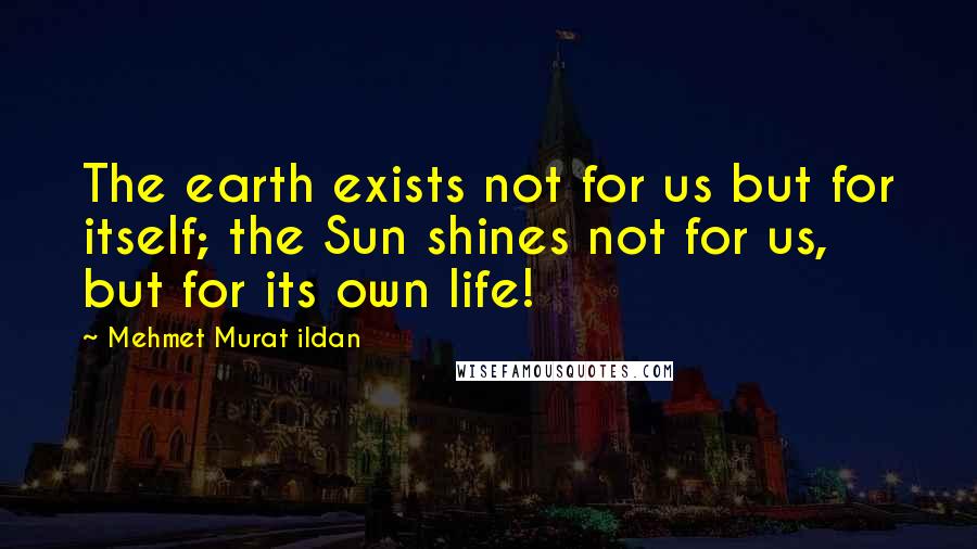 Mehmet Murat Ildan Quotes: The earth exists not for us but for itself; the Sun shines not for us, but for its own life!