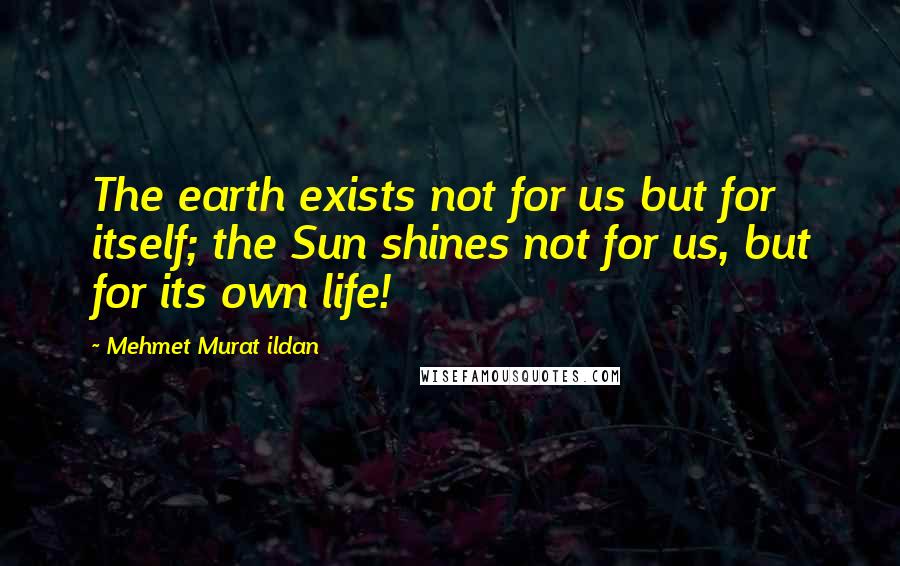 Mehmet Murat Ildan Quotes: The earth exists not for us but for itself; the Sun shines not for us, but for its own life!