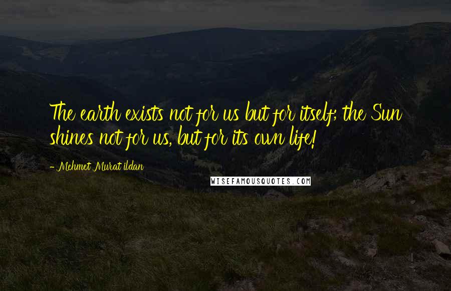 Mehmet Murat Ildan Quotes: The earth exists not for us but for itself; the Sun shines not for us, but for its own life!