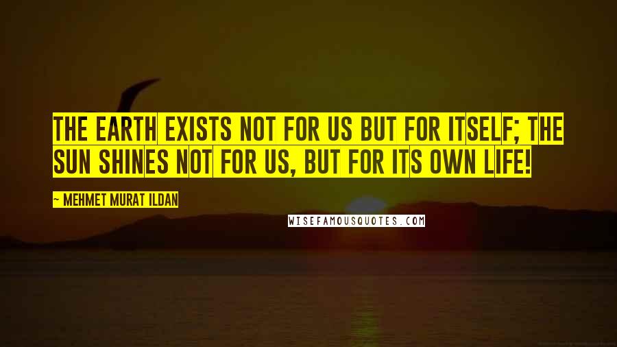 Mehmet Murat Ildan Quotes: The earth exists not for us but for itself; the Sun shines not for us, but for its own life!