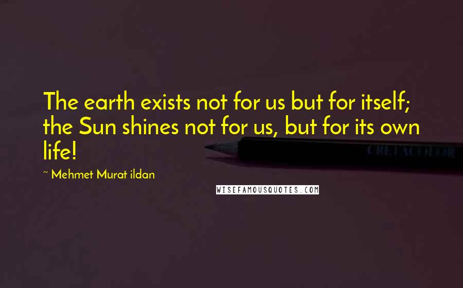 Mehmet Murat Ildan Quotes: The earth exists not for us but for itself; the Sun shines not for us, but for its own life!